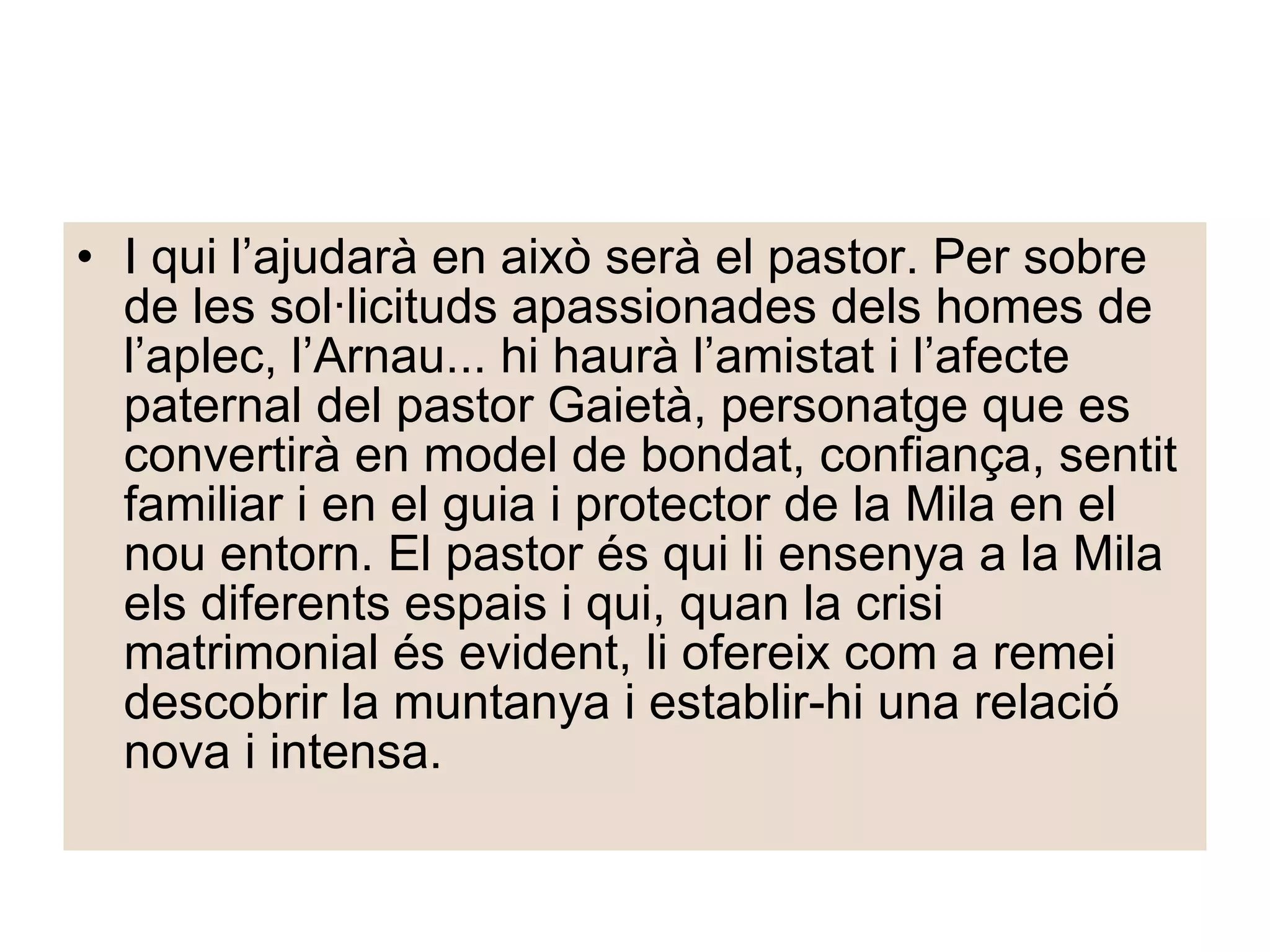 I qui l’ajudarà en això serà el pastor. Per sobre de les sol·licituds apassionades dels homes de l’aplec, l’Arnau... hi haurà l’amistat i l’afecte paternal del pastor Gaietà, personatge que es convertirà en model de bondat, confiança, sentit familiar i en el guia i protector de la Mila en el nou entorn. El pastor és qui li ensenya a la Mila els diferents espais i qui, quan la crisi matrimonial és evident, li ofereix com a remei descobrir la muntanya i establir-hi una relació nova i intensa. 