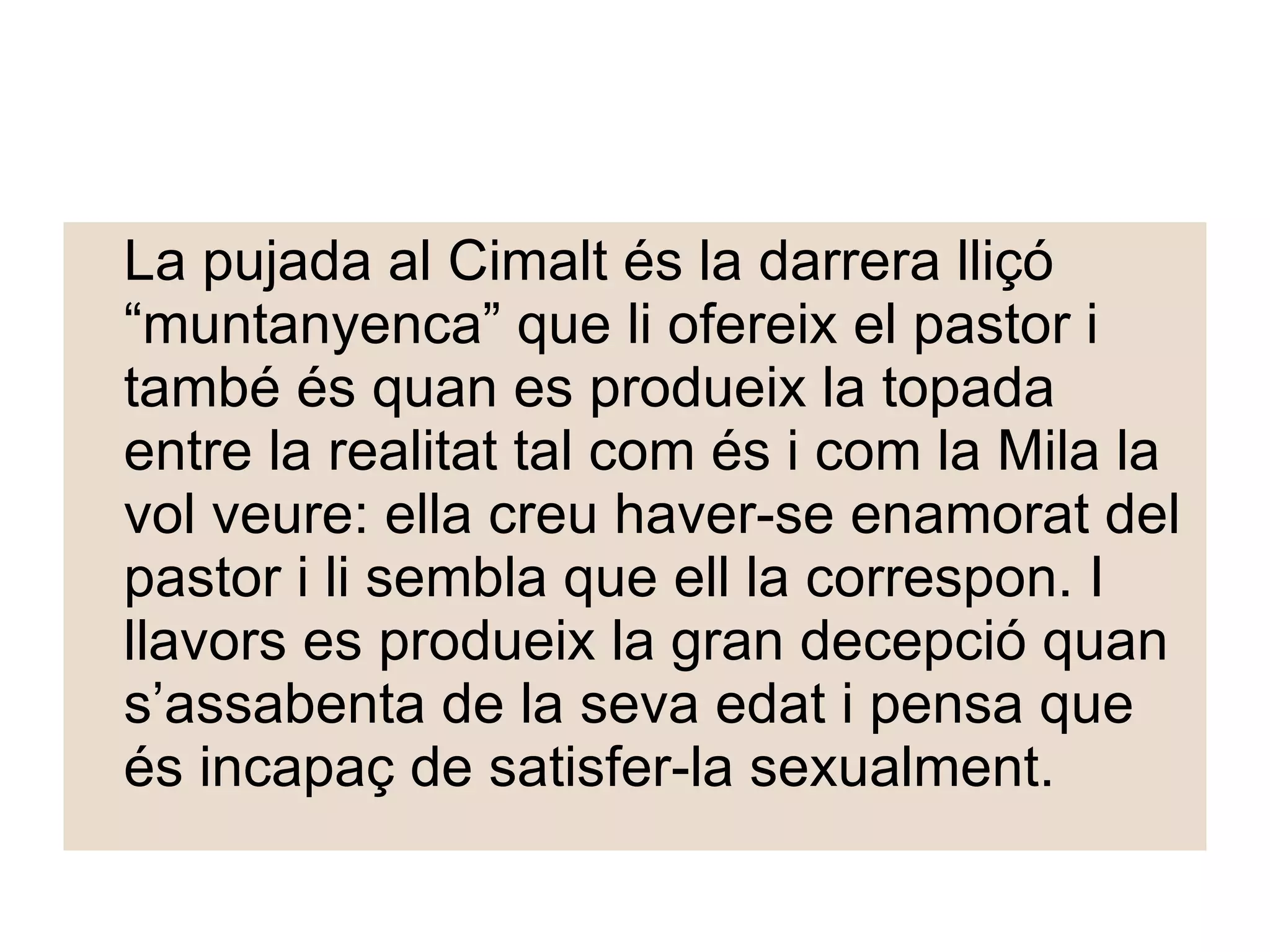 La pujada al Cimalt és la darrera lliçó “muntanyenca” que li ofereix el pastor i també és quan es produeix la topada entre la realitat tal com és i com la Mila la vol veure: ella creu haver-se enamorat del pastor i li sembla que ell la correspon. I llavors es produeix la gran decepció quan s’assabenta de la seva edat i pensa que és incapaç de satisfer-la sexualment.  
