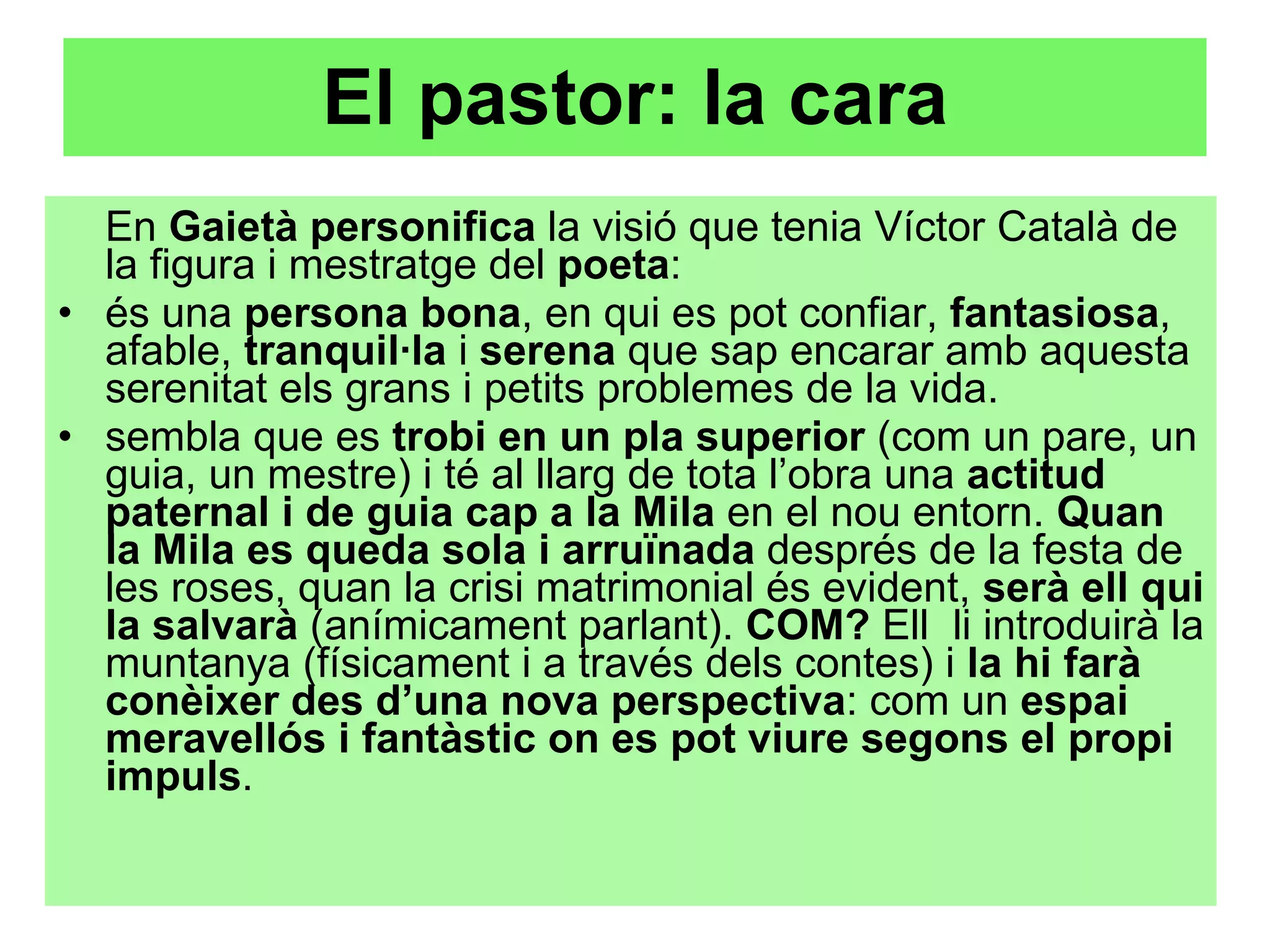 El pastor: la cara En  Gaietà personifica  la visió que tenia Víctor Català de la figura i mestratge del  poeta :  és una  persona bona , en qui es pot confiar,  fantasiosa , afable,  tranquil·la  i  serena  que sap encarar amb aquesta serenitat els grans i petits problemes de la vida. sembla que es  trobi en un pla superior  (com un pare, un guia, un mestre) i té al llarg de tota l’obra una  actitud paternal i de guia cap a la Mila  en el nou entorn.  Quan la Mila es queda sola i arruïnada  després de la festa de les roses, quan la crisi matrimonial és evident,  serà ell qui la salvarà  (anímicament parlant).  COM?  Ell  li introduirà la muntanya (físicament i a través dels contes) i  la hi farà conèixer des d’una nova perspectiva : com un  espai meravellós i fantàstic on es pot viure segons el propi impuls .  