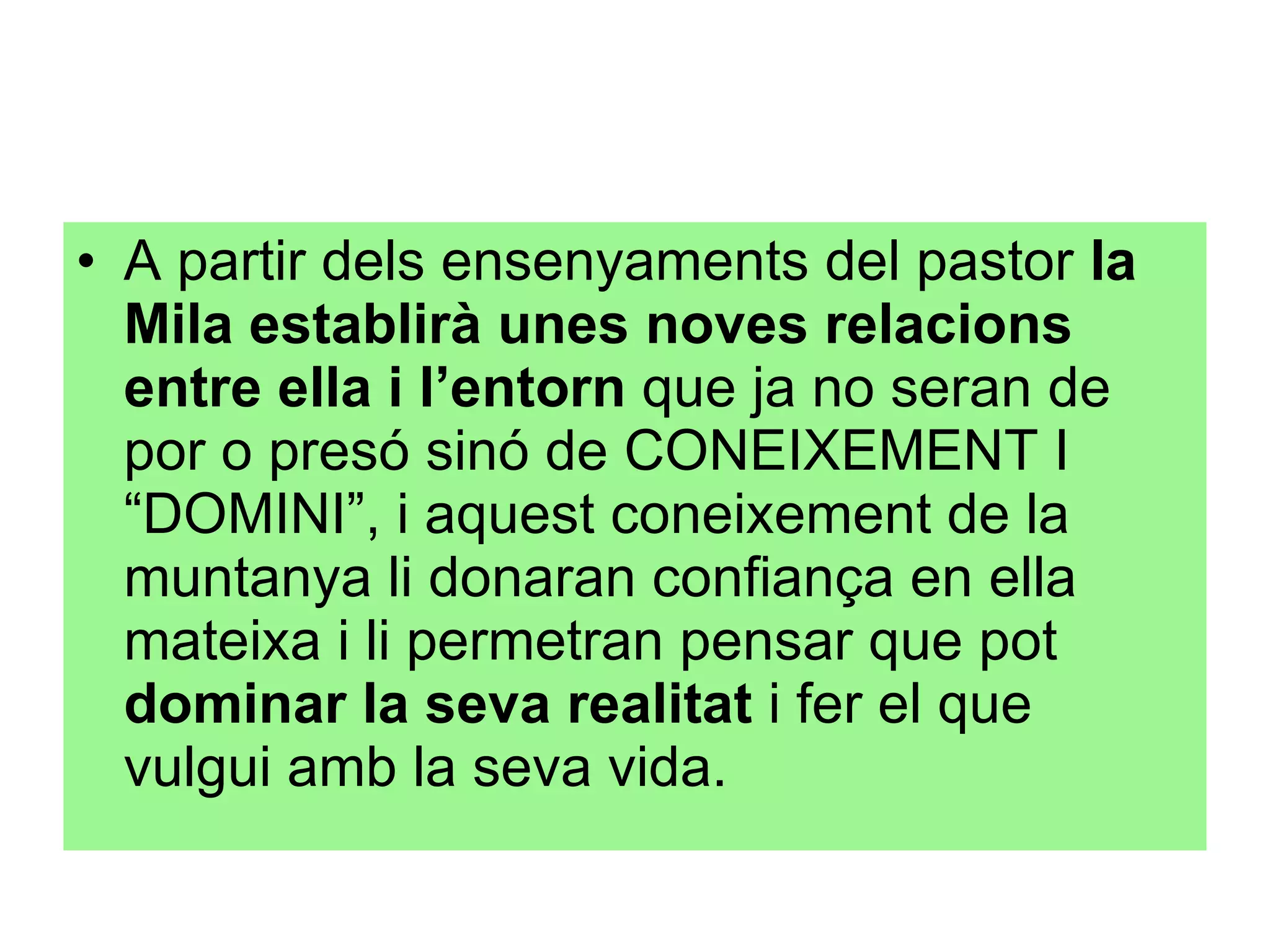 A partir dels ensenyaments del pastor  la Mila establirà unes noves relacions entre ella i l’entorn  que ja no seran de por o presó sinó de CONEIXEMENT I “DOMINI”, i aquest coneixement de la muntanya li donaran confiança en ella mateixa i li permetran pensar que pot  dominar la seva realitat  i fer el que vulgui amb la seva vida. 