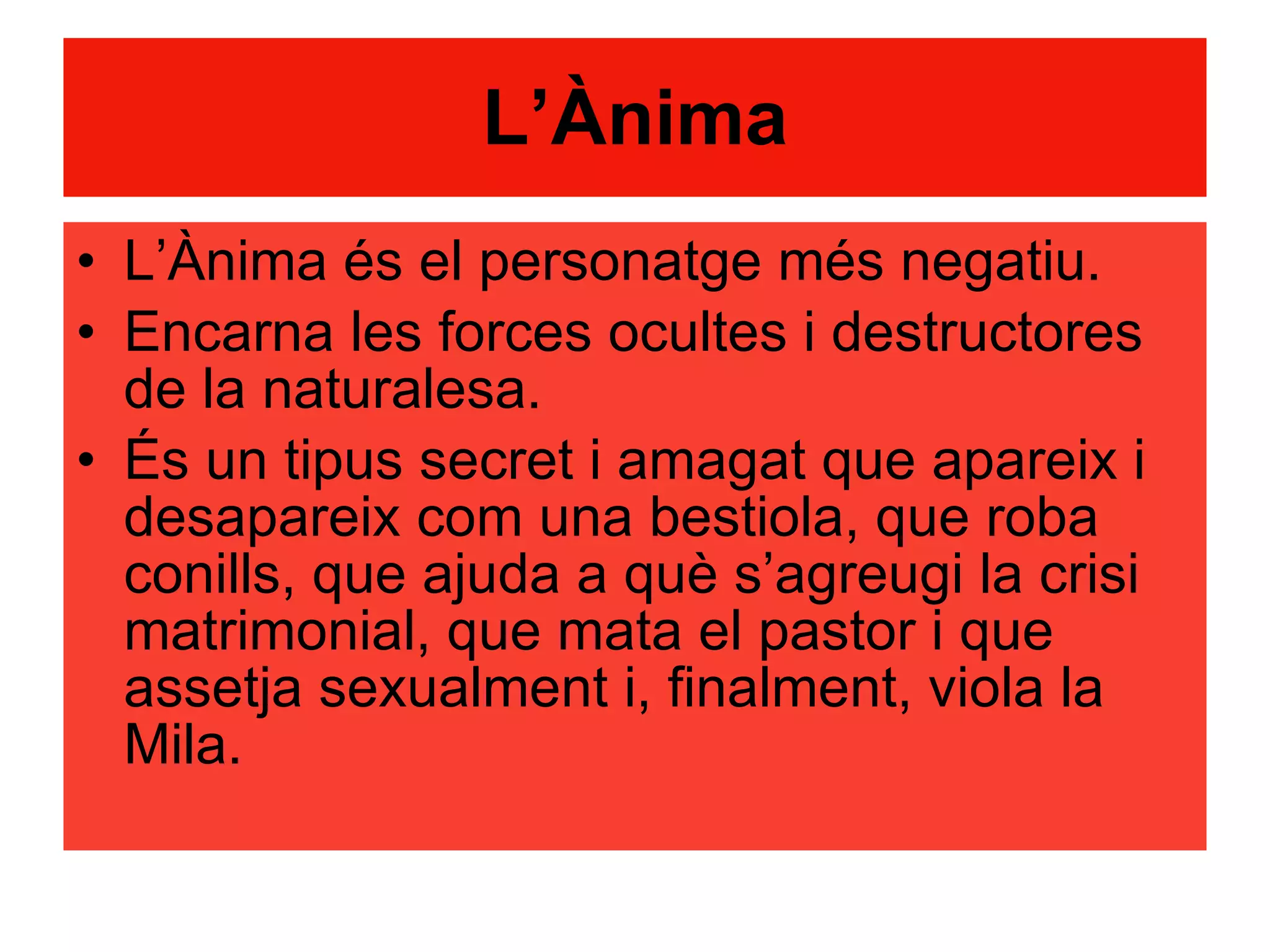 L’Ànima L’Ànima és el personatge més negatiu. Encarna les forces ocultes i destructores de la naturalesa. És un tipus secret i amagat que apareix i desapareix com una bestiola, que roba conills, que ajuda a què s’agreugi la crisi matrimonial, que mata el pastor i que assetja sexualment i, finalment, viola la Mila. 
