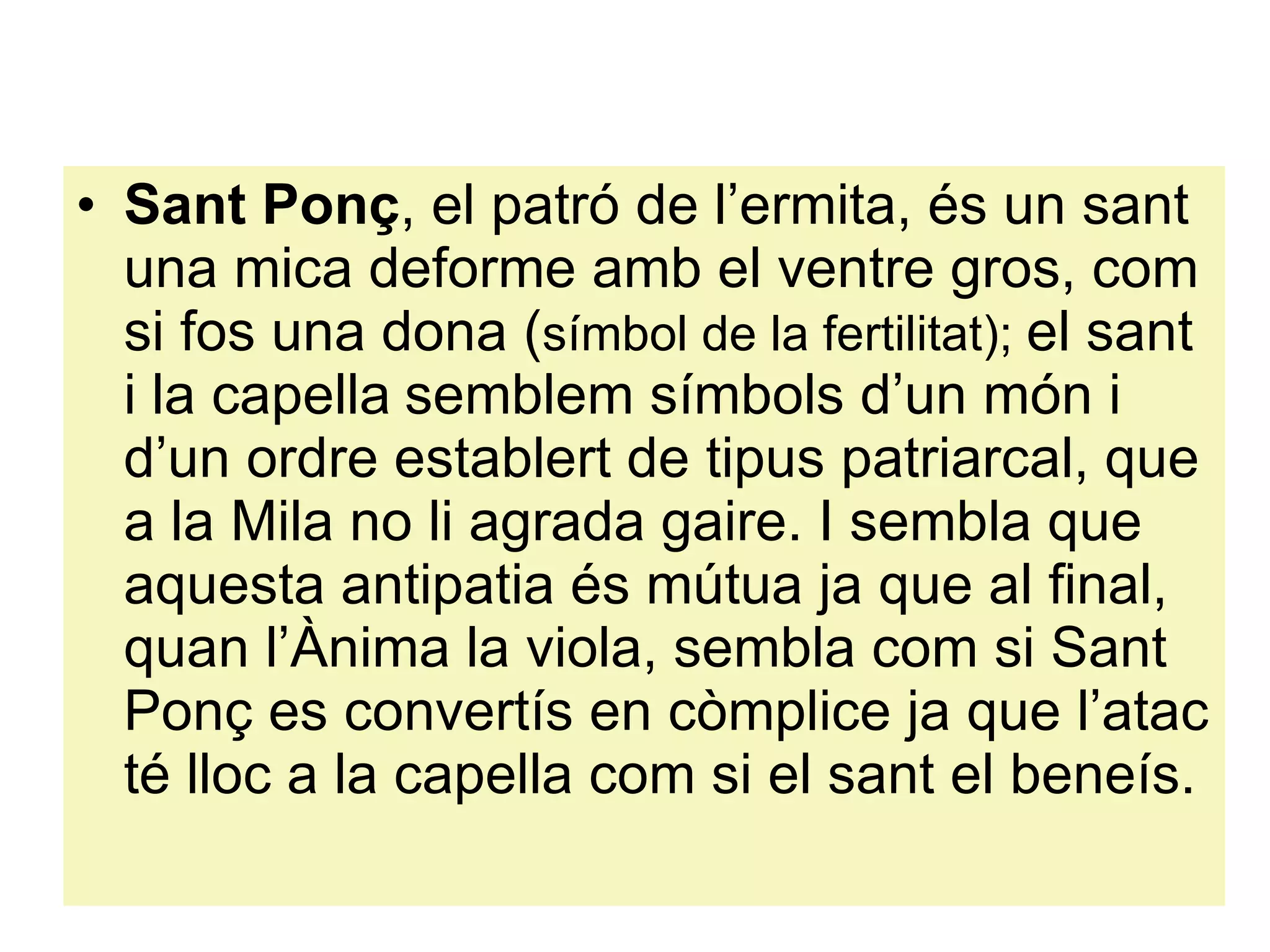 Sant Ponç , el patró de l’ermita, és un sant una mica deforme amb el ventre gros, com si fos una dona ( símbol de la fertilitat);  el sant i la capella   semblem símbols d’un món i d’un ordre establert de tipus patriarcal, que a la Mila no li agrada gaire. I sembla que aquesta antipatia és mútua ja que al final, quan l’Ànima la viola, sembla com si Sant Ponç es convertís en còmplice ja que l’atac té lloc a la capella com si el sant el beneís.  