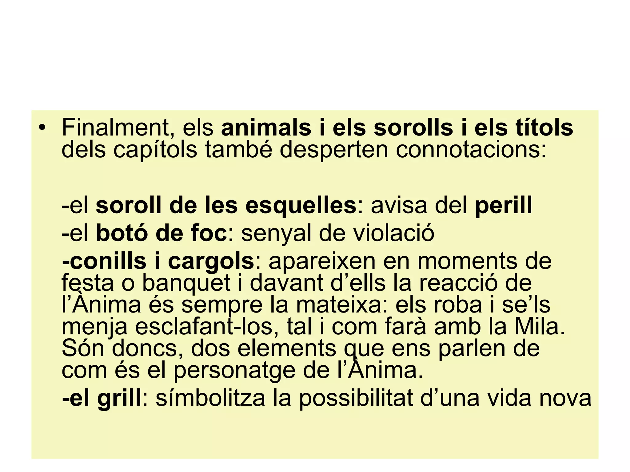Finalment, els  animals i els sorolls i els títols  dels capítols també desperten connotacions: -el  soroll de les esquelles : avisa del  perill -el  botó de foc : senyal de violació -conills i cargols : apareixen en moments de festa o banquet i davant d’ells la reacció de l’Ànima és sempre la mateixa: els roba i se’ls menja esclafant-los, tal i com farà amb la Mila. Són doncs, dos elements que ens parlen de com és el personatge de l’Ànima. -el grill : símbolitza la possibilitat d’una vida nova 