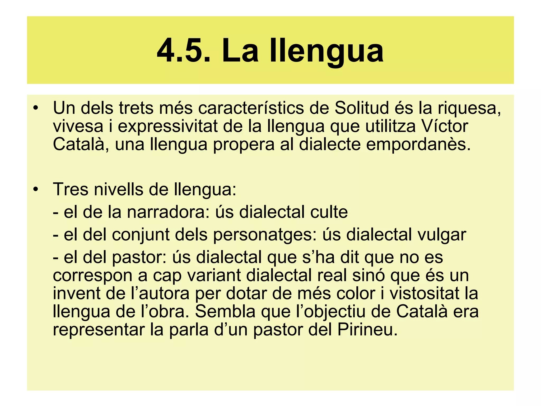 4.5. La llengua Un dels trets més característics de Solitud és la riquesa, vivesa i expressivitat de la llengua que utilitza Víctor Català, una llengua propera al dialecte empordanès. Tres nivells de llengua: - el de la narradora: ús dialectal culte - el del conjunt dels personatges: ús dialectal vulgar - el del pastor: ús dialectal que s’ha dit que no es correspon a cap variant dialectal real sinó que és un invent de l’autora per dotar de més color i vistositat la llengua de l’obra. Sembla que l’objectiu de Català era representar la parla d’un pastor del Pirineu. 