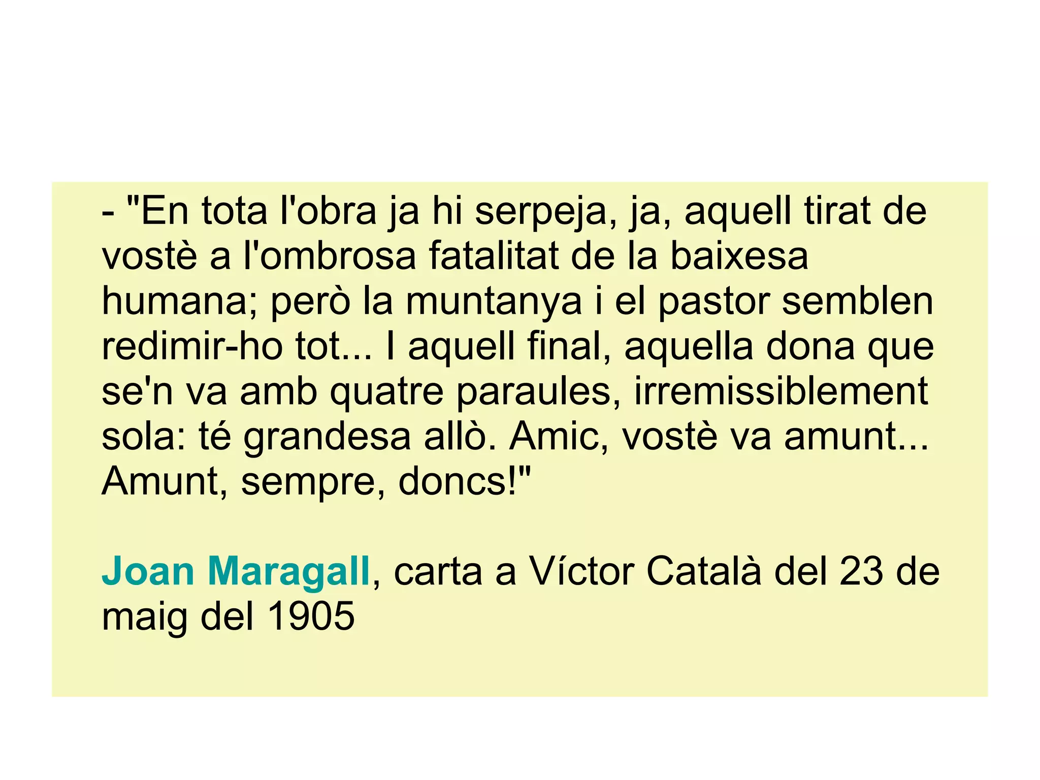- "En tota l'obra ja hi serpeja, ja, aquell tirat de vostè a l'ombrosa fatalitat de la baixesa humana; però la muntanya i el pastor semblen redimir-ho tot... I aquell final, aquella dona que se'n va amb quatre paraules, irremissiblement sola: té grandesa allò. Amic, vostè va amunt... Amunt, sempre, doncs!"  Joan  Maragall , carta a Víctor Català del 23 de maig del 1905 
