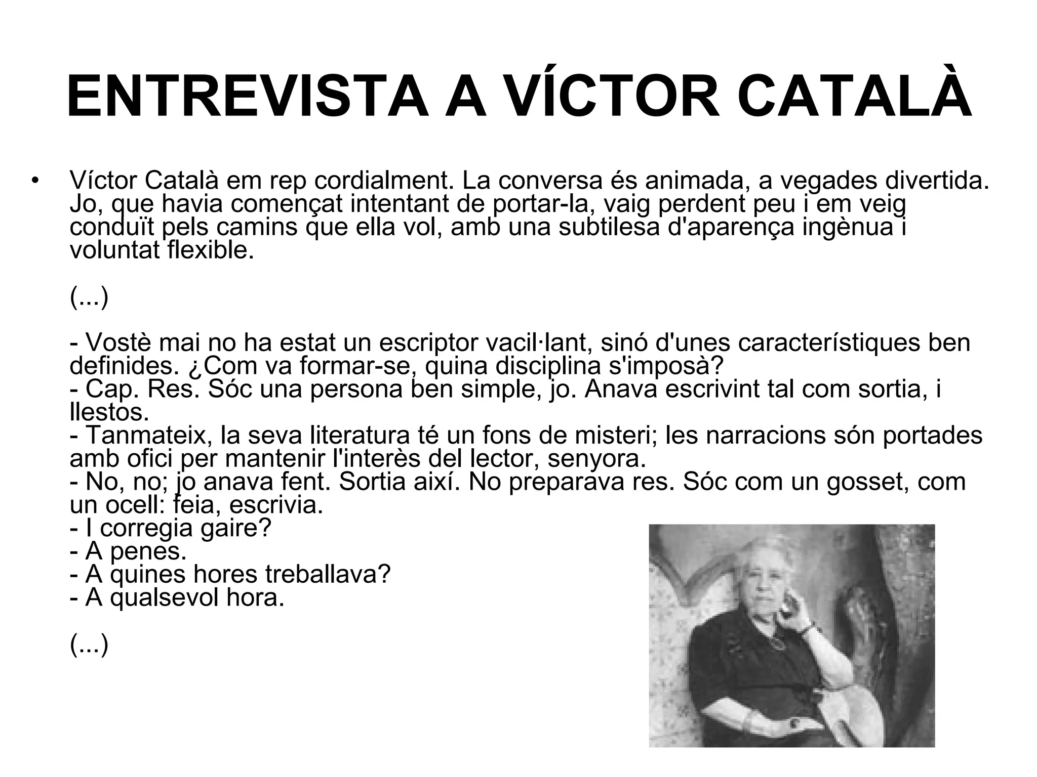 ENTREVISTA A VÍCTOR CATALÀ Víctor Català em rep cordialment. La conversa és animada, a vegades divertida. Jo, que havia començat intentant de portar-la, vaig perdent peu i em veig conduït pels camins que ella vol, amb una subtilesa d'aparença ingènua i voluntat flexible.  (...)  - Vostè mai no ha estat un escriptor vacil·lant, sinó d'unes característiques ben definides. ¿Com va formar-se, quina disciplina s'imposà?  - Cap. Res. Sóc una persona ben simple, jo. Anava escrivint tal com sortia, i llestos.  - Tanmateix, la seva literatura té un fons de misteri; les narracions són portades amb ofici per mantenir l'interès del lector, senyora.  - No, no; jo anava fent. Sortia així. No preparava res. Sóc com un gosset, com un ocell: feia, escrivia.  - I corregia gaire?  - A penes.  - A quines hores treballava?  - A qualsevol hora.  (...)  