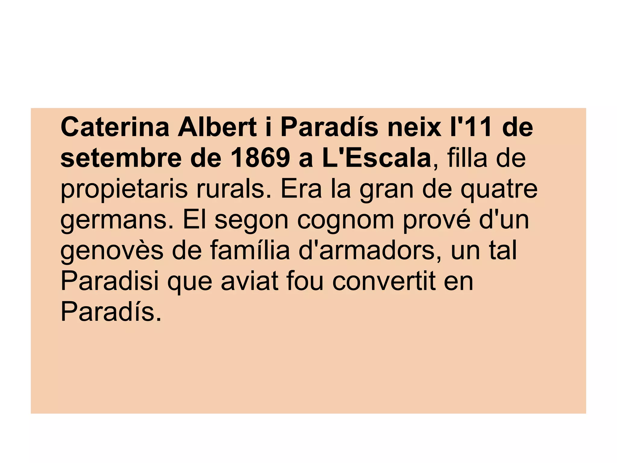 Caterina Albert i Paradís neix l'11 de setembre de 1869 a L'Escala , filla de propietaris rurals. Era la gran de quatre germans. El segon cognom prové d'un genovès de família d'armadors, un tal Paradisi que aviat fou convertit en Paradís.   