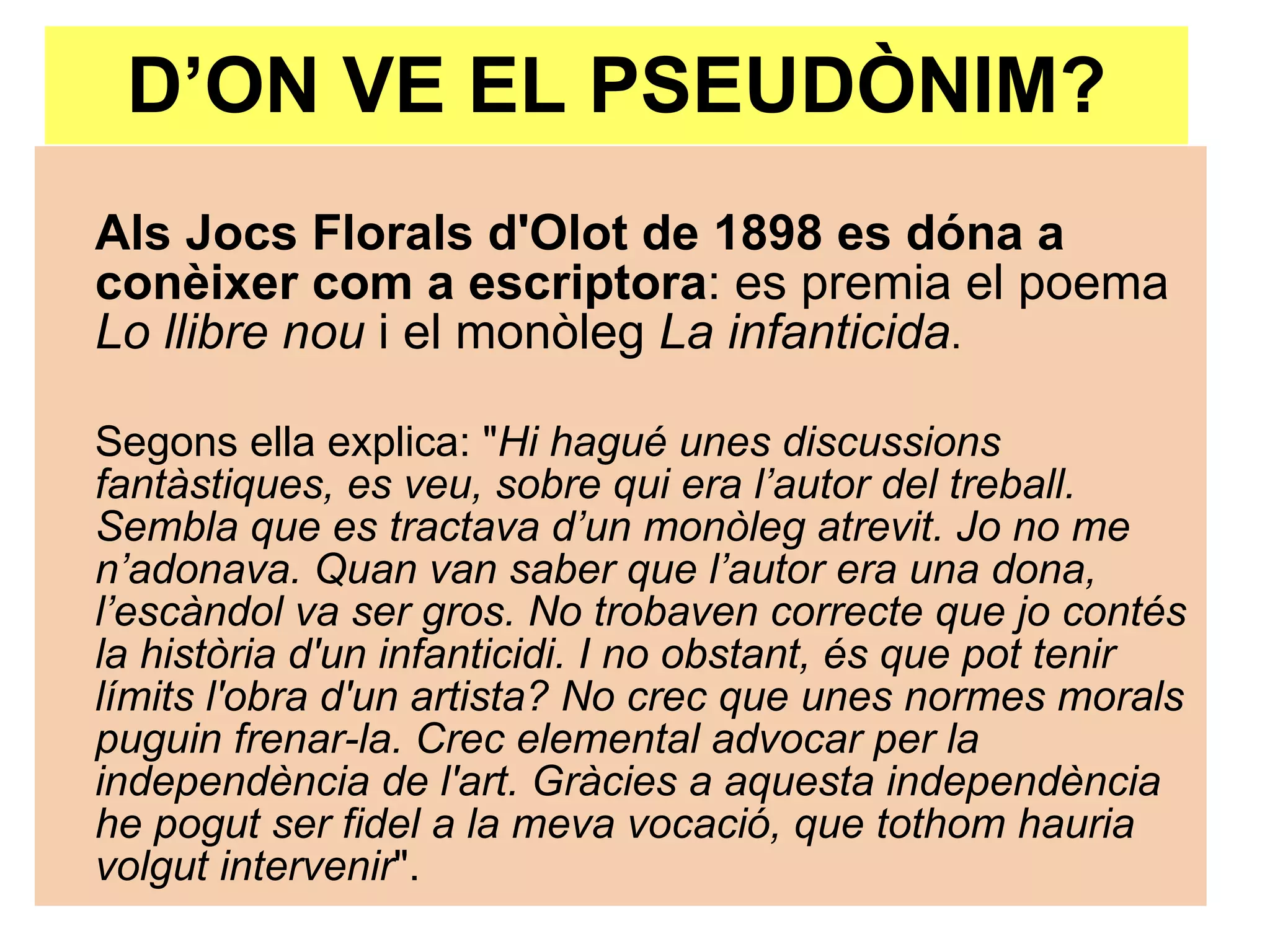 D’ON VE EL PSEUDÒNIM? Als Jocs Florals d'Olot de 1898 es dóna a conèixer com a escriptora : es premia el poema  Lo llibre nou  i el monòleg  La infanticida .  Segons ella explica: " Hi hagué unes discussions fantàstiques, es veu, sobre qui era l’autor del treball. Sembla que es tractava d’un monòleg atrevit. Jo no me n’adonava. Quan van saber que l’autor era una dona, l’escàndol va ser gros. No trobaven correcte que jo contés la història d'un infanticidi. I no obstant, és que pot tenir límits l'obra d'un artista? No crec que unes normes morals puguin frenar-la. Crec elemental advocar per la independència de l'art. Gràcies a aquesta independència he pogut ser fidel a la meva vocació, que tothom hauria volgut intervenir ".  