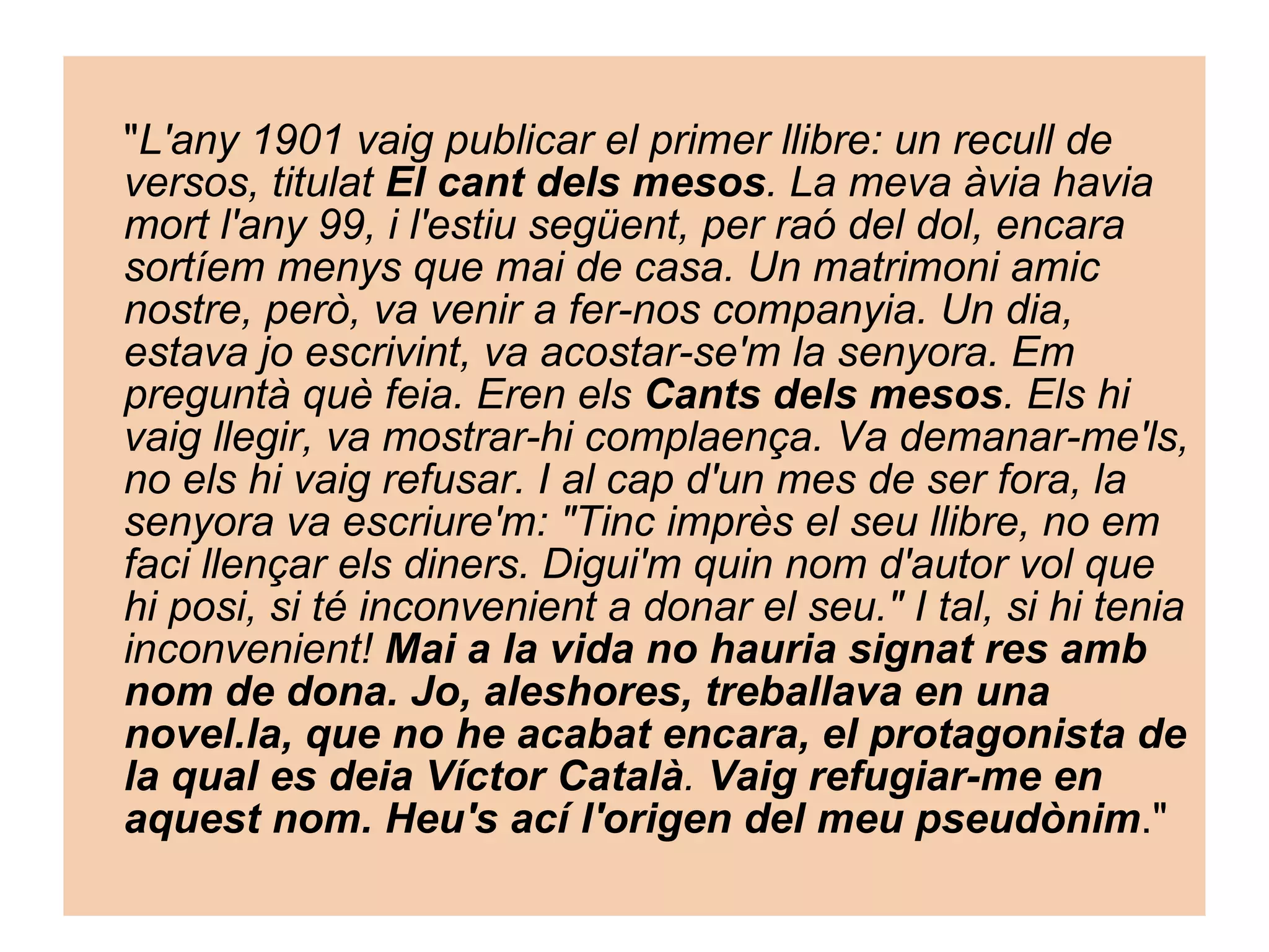 " L'any 1901 vaig publicar el primer llibre: un recull de versos, titulat  El cant dels mesos . La meva àvia havia mort l'any 99, i l'estiu següent, per raó del dol, encara sortíem menys que mai de casa. Un matrimoni amic nostre, però, va venir a fer-nos companyia. Un dia, estava jo escrivint, va acostar-se'm la senyora. Em preguntà què feia. Eren els  Cants dels mesos . Els hi vaig llegir, va mostrar-hi complaença. Va demanar-me'ls, no els hi vaig refusar. I al cap d'un mes de ser fora, la senyora va escriure'm: "Tinc imprès el seu llibre, no em faci llençar els diners. Digui'm quin nom d'autor vol que hi posi, si té inconvenient a donar el seu." I tal, si hi tenia inconvenient!  Mai a la vida no hauria signat res amb nom de dona. Jo, aleshores, treballava en una novel.la, que no he acabat encara, el protagonista de la qual es deia Víctor Català .  Vaig refugiar-me en aquest nom. Heu's ací l'origen del meu pseudònim ."  