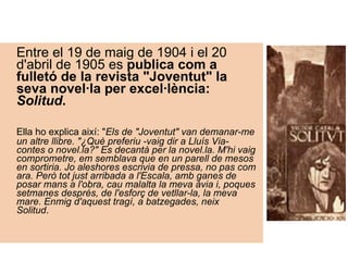 Entre el 19 de maig de 1904 i el 20 d'abril de 1905 es  publica com a fulletó de la revista "Joventut" la seva novel·la per excel·lència:  Solitud .    Ella ho explica així: " Els de "Joventut" van demanar-me un altre llibre. "¿Què preferiu -vaig dir a Lluís Via- contes o novel.la?" Es decantà per la novel.la. M'hi vaig comprometre, em semblava que en un parell de mesos en sortiria. Jo aleshores escrivia de pressa, no pas com ara. Però tot just arribada a l'Escala, amb ganes de posar mans a l'obra, cau malalta la meva àvia i, poques setmanes després, de l'esforç de vetllar-la, la meva mare. Enmig d'aquest tragí, a batzegades, neix Solitud .       