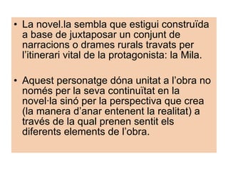 La novel.la sembla que estigui construïda a base de juxtaposar un conjunt de narracions o drames rurals travats per l’itinerari vital de la protagonista: la Mila. Aquest personatge dóna unitat a l’obra no només per la seva continuïtat en la novel·la sinó per la perspectiva que crea (la manera d’anar entenent la realitat) a través de la qual prenen sentit els diferents elements de l’obra. 