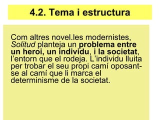 4.2. Tema i estructura Com altres novel.les modernistes,  Solitud  planteja un  problema entre un heroi, un individu ,  i la societat , l’entorn que el rodeja. L’individu lluita per trobar el seu propi camí oposant-se al camí que li marca el determinisme de la societat. 