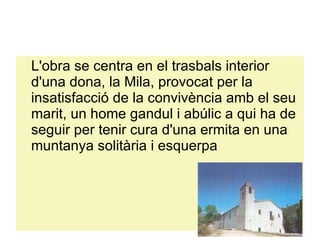 L'obra se centra en el trasbals interior d'una dona, la Mila, provocat per la insatisfacció de la convivència amb el seu marit, un home gandul i abúlic a qui ha de seguir per tenir cura d'una ermita en una muntanya solitària i esquerpa 