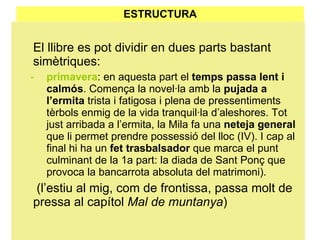 ESTRUCTURA El llibre es pot dividir en dues parts bastant simètriques: primavera : en aquesta part el  temps passa lent i calmós . Comença la novel·la amb la  pujada a l’ermita  trista i fatigosa i plena de pressentiments tèrbols enmig de la vida tranquil·la d’aleshores. Tot just arribada a l’ermita, la Mila fa una  neteja general  que li permet prendre possessió del lloc (IV). I cap al final hi ha un  fet trasbalsador  que marca el punt culminant de la 1a part: la diada de Sant Ponç que provoca la bancarrota absoluta del matrimoni).   (l’estiu al mig, com de frontissa, passa molt de pressa al capítol  Mal de muntanya ) 