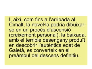 I, així, com fins a l’arribada al Cimalt, la novel·la podria dibuixar-se en un procés d’ascensió (creixement personal), la baixada, amb el terrible desengany produït en descobrir l’autèntica edat de Gaietà, es converteix en el preàmbul del descens definitiu. 