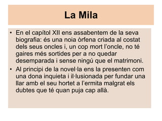La Mila En el capítol XII ens assabentem de la seva biografia: és una noia òrfena criada al costat dels seus oncles i, un cop mort l’oncle, no té gaires més sortides per a no quedar desemparada i sense ningú que el matrimoni. Al principi de la novel·la ens la presenten com una dona inquieta i il·lusionada per fundar una llar amb el seu hortet a l’ermita malgrat els dubtes que té quan puja cap allà. 