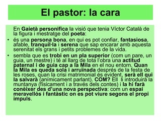 El pastor: la cara En  Gaietà personifica  la visió que tenia Víctor Català de la figura i mestratge del  poeta :  és una  persona bona , en qui es pot confiar,  fantasiosa , afable,  tranquil·la  i  serena  que sap encarar amb aquesta serenitat els grans i petits problemes de la vida. sembla que es  trobi en un pla superior  (com un pare, un guia, un mestre) i té al llarg de tota l’obra una  actitud paternal i de guia cap a la Mila  en el nou entorn.  Quan la Mila es queda sola i arruïnada  després de la festa de les roses, quan la crisi matrimonial és evident,  serà ell qui la salvarà  (anímicament parlant).  COM?  Ell  li introduirà la muntanya (físicament i a través dels contes) i  la hi farà conèixer des d’una nova perspectiva : com un  espai meravellós i fantàstic on es pot viure segons el propi impuls .  