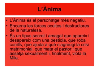 L’Ànima L’Ànima és el personatge més negatiu. Encarna les forces ocultes i destructores de la naturalesa. És un tipus secret i amagat que apareix i desapareix com una bestiola, que roba conills, que ajuda a què s’agreugi la crisi matrimonial, que mata el pastor i que assetja sexualment i, finalment, viola la Mila. 