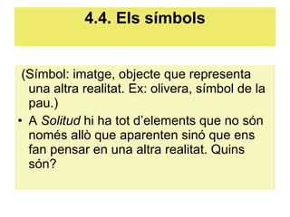 4.4. Els símbols (Símbol: imatge, objecte que representa una altra realitat. Ex: olivera, símbol de la pau.)  A  Solitud  hi ha tot d’elements que no són només allò que aparenten sinó que ens fan pensar en una altra realitat. Quins són? 