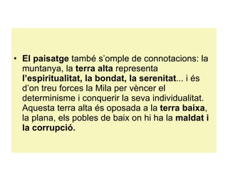 El paisatge  també s’omple de connotacions: la muntanya, la  terra alta  representa  l’espiritualitat, la bondat, la serenitat ... i és d’on treu forces la Mila per vèncer el determinisme i conquerir la seva individualitat. Aquesta terra alta és oposada a la  terra baixa , la plana, els pobles de baix on hi ha la  maldat i la corrupció. 