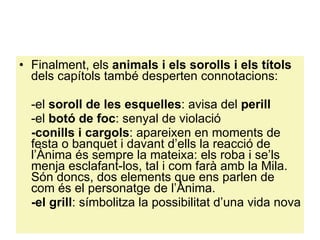 Finalment, els  animals i els sorolls i els títols  dels capítols també desperten connotacions: -el  soroll de les esquelles : avisa del  perill -el  botó de foc : senyal de violació -conills i cargols : apareixen en moments de festa o banquet i davant d’ells la reacció de l’Ànima és sempre la mateixa: els roba i se’ls menja esclafant-los, tal i com farà amb la Mila. Són doncs, dos elements que ens parlen de com és el personatge de l’Ànima. -el grill : símbolitza la possibilitat d’una vida nova 