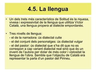 4.5. La llengua Un dels trets més característics de Solitud és la riquesa, vivesa i expressivitat de la llengua que utilitza Víctor Català, una llengua propera al dialecte empordanès. Tres nivells de llengua: - el de la narradora: ús dialectal culte - el del conjunt dels personatges: ús dialectal vulgar - el del pastor: ús dialectal que s’ha dit que no es correspon a cap variant dialectal real sinó que és un invent de l’autora per dotar de més color i vistositat la llengua de l’obra. Sembla que l’objectiu de Català era representar la parla d’un pastor del Pirineu. 