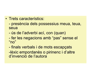 Trets característics: - presència dels possessius meua, teua, seua - ús de l’adverbi ací, con (quan) - fer les negacions amb “pas” sense el “no” - finals verbals i de mots escapçats -lèxic empordanès o pirinenc i d’altre d’invenció de l’autora 