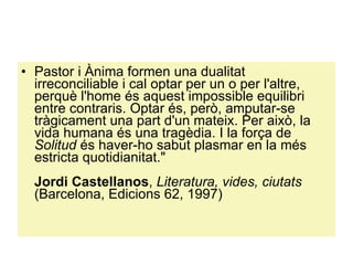 Pastor i Ànima formen una dualitat irreconciliable i cal optar per un o per l'altre, perquè l'home és aquest impossible equilibri entre contraris. Optar és, però, amputar-se tràgicament una part d'un mateix. Per això, la vida humana és una tragèdia. I la força de  Solitud  és haver-ho sabut plasmar en la més estricta quotidianitat."  Jordi Castellanos ,  Literatura, vides, ciutats  (Barcelona, Edicions 62, 1997)  