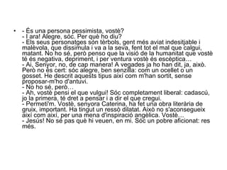 - És una persona pessimista, vostè?  - I ara! Alegre, sóc. Per què ho diu?  - Els seus personatges són tèrbols, gent més aviat indesitjable i malèvola, que dissimula i va a la seva, fent tot el mal que calgui, matant. No ho sé, però penso que la visió de la humanitat que vostè té és negativa, depriment, i per ventura vostè és escèptica…  - Ai, Senyor, no, de cap manera! A vegades ja ho han dit, ja, això. Però no és cert: sóc alegre, ben senzilla: com un ocellet o un gosset. He descrit aquests tipus així com m'han sortit, sense proposar-m'ho d'antuvi.  - No ho sé, però…  - Ah, vostè pensi el que vulgui! Sóc completament liberal: cadascú, jo la primera, té dret a pensar i a dir el que cregui.  - Permeti'm. Vostè, senyora Caterina, ha fet una obra literària de gruix, important. Ha tingut un ressò dilatat. Això no s'aconsegueix així com així, per una mena d'inspiració angèlica. Vostè…  - Jesús! No sé pas què hi veuen, en mi. Sóc un pobre aficionat: res més.  