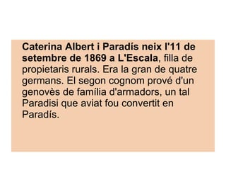 Caterina Albert i Paradís neix l'11 de setembre de 1869 a L'Escala , filla de propietaris rurals. Era la gran de quatre germans. El segon cognom prové d'un genovès de família d'armadors, un tal Paradisi que aviat fou convertit en Paradís.   