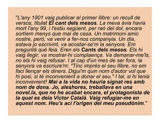 " L'any 1901 vaig publicar el primer llibre: un recull de versos, titulat  El cant dels mesos . La meva àvia havia mort l'any 99, i l'estiu següent, per raó del dol, encara sortíem menys que mai de casa. Un matrimoni amic nostre, però, va venir a fer-nos companyia. Un dia, estava jo escrivint, va acostar-se'm la senyora. Em preguntà què feia. Eren els  Cants dels mesos . Els hi vaig llegir, va mostrar-hi complaença. Va demanar-me'ls, no els hi vaig refusar. I al cap d'un mes de ser fora, la senyora va escriure'm: "Tinc imprès el seu llibre, no em faci llençar els diners. Digui'm quin nom d'autor vol que hi posi, si té inconvenient a donar el seu." I tal, si hi tenia inconvenient!  Mai a la vida no hauria signat res amb nom de dona. Jo, aleshores, treballava en una novel.la, que no he acabat encara, el protagonista de la qual es deia Víctor Català .  Vaig refugiar-me en aquest nom. Heu's ací l'origen del meu pseudònim ."  