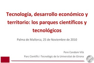 Pere Condom Vilà Parc Científic i Tecnològic de la Universitat de Girona Tecnología, desarrollo económico y territorio: los parques científicos y tecnológicos Palma de Mallorca, 25 de Noviembre de 2010 