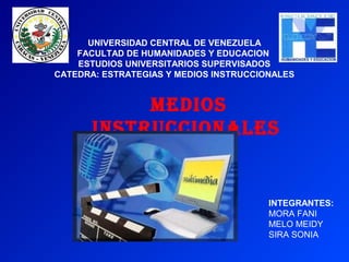 UNIVERSIDAD CENTRAL DE VENEZUELA
    FACULTAD DE HUMANIDADES Y EDUCACION
    ESTUDIOS UNIVERSITARIOS SUPERVISADOS
CATEDRA: ESTRATEGIAS Y MEDIOS INSTRUCCIONALES


            MEDIOS
       INSTRUCCIONALES


                                        INTEGRANTES:
                                        MORA FANI
                                        MELO MEIDY
                                        SIRA SONIA
 