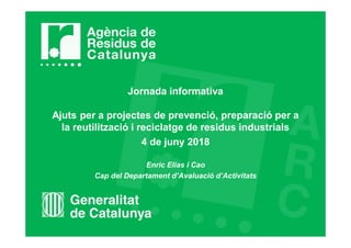 Jornada informativa
Ajuts per a projectes de prevenció, preparació per a
la reutilització i reciclatge de residus industrials
4 de juny 2018
Enric Elias i Cao
Cap del Departament d’Avaluació d’Activitats
 