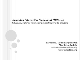 Jornadas Educación Emocional (ICE-UB)
Educació, valors i emocions: propostes per a la pràctica




                                 Barcelona, 16 de març de 2013
                                             Alex Egea Andrés
                                     curriculum@edualter.org
                                             www.edualter.org
 