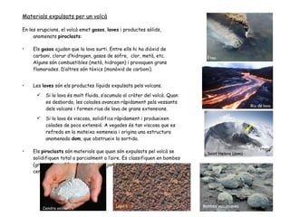Materials expulsats per un volcà En les erupcions, el volcà emet  gasos ,  laves  i productes sòlids, anomenats  piroclasts : Els  gasos  ajuden que la lava surti. Entre ells hi ha diòxid de carboni, clorur d’hidrogen, gasos de sofre,  clor, metà, etc. Alguns són combustibles (metà, hidrogen) i provoquen grans flamarades. D’altres són tòxics (monòxid de carboni).  Les  laves  són els productes líquids expulsats pels volcans. Si la lava és molt fluida, s’acumula al cràter del volcà. Quan es desborda, les colades avancen ràpidament pels vessants dels volcans i formen rius de lava de grans extensions. Si la lava és viscosa, solidifica ràpidament i produeixen colades de poca extensió. A vegades és tan viscosa que es refreda en la mateixa xemeneia i origina una estructura anomenada  dom , que obstrueix la sortida. Els  piroclasts  són materials que quan són expulsats pel volcà se solidifiquen total o parcialment a l’aire. Es classifiquen en bombes (grans, fins a 30 cm), lapil·lis(mitjans, de la mida d’un pèsol) i cendres (molt petits). Etna Riu de lava Saint Helens (dom) Cendra volcànica Lapil·li Bombes volcàniques 