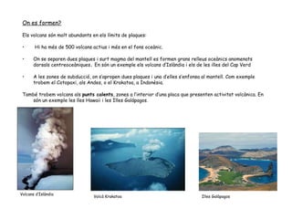On es formen? Els volcans són molt abundants en els límits de plaques: Hi ha més de 500 volcans actius i més en el fons oceànic. On se separen dues plaques i surt magma del mantell es formen grans relleus oceànics anomenats dorsals centreoceàniques .  En són un exemple els volcans d’Islàndia i els de les illes del Cap Verd A les zones de subducció, on s’apropen dues plaques i una d’elles s’enfonsa al mantell. Com exemple trobem el Cotopaxi, als Andes, o el Krakatoa, a Indonèsia. També trobem volcans als  punts calents , zones a l’interior d’una placa que presenten activitat volcànica. En són un exemple les lles Hawaii i les Illes Galápagos. Volcans d’Islàndia Volcà Krakatoa Illes Galàpagos 