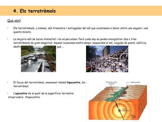 4. Els terratrèmols Què són? Els terratrèmols, o sismes, són tremolors i sotragades del sòl que acostumen a durar entre uns segons i uns quants minuts. La majoria són de baixa intensitat i no es perceben. Però cada any es poden enregistrar dos o tres terratrèmols de gran magnitud. Aquest ocasionen molts danys: esquerdes al sòl, caiguda de ponts, edificis, destrucció de conduccions d’aigua, gas ... El focus del terratrèmol, anomenat també  hipocentre , és el punt de l’interior de la Terra on s’origina el terratrèmol. L’ epicentre  és el punt de la superfície terrestre situat sobre  l’hipocentre. 