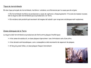 Tipus de terratrèmols Els dos tipus principals de terratrèmols, tectònics i volcànics, es diferencien per la causa que els origina: Els terratrèmols tectònics es produeixen a causa de ruptures o d’esquinçaments i friccions de masses rocoses. Són la majoria dels terratrèmols que es produeixen a la Terra. Els volcànics són produïts pel moviment del magma del subsòl o per erupcions volcàniques molt explosives. Zones sísmiques de la Terra La majoria dels terratrèmols es produeixen als límits entre plaques litosfèriques:  A les zones de subducció, on dues plaques s’aproximen i una s’introdueix sota d’una altra.  A les dorsals centreoceàniques, com a conseqüència dels moviments de separació de plaques.  Al llarg de grans falles, on dues plaques llisquen lateralment.  
