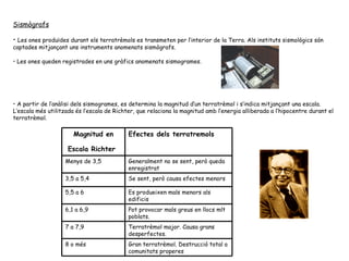 Sismògrafs Les ones produïdes durant els terratrèmols es transmeten per l’interior de la Terra. Als instituts sismològics són captades mitjançant uns instruments anomenats sismògrafs. Les ones queden registrades en uns gràfics anomenats sismogrames. A partir de l’anàlisi dels sismogrames, es determina la magnitud d’un terratrèmol i s’indica mitjançant una escala.  L’escala més utilitzada és l’escala de Richter, que relaciona la magnitud amb l’energia alliberada a l’hipocentre durant el terratrèmol. Gran terratrèmol. Destrucció total a comunitats properes 8 o més Terratrèmol major. Causa grans desperfectes. 7 a 7,9 Pot provocar mals greus en llocs mlt poblats. 6,1 a 6,9 Es produeixen mals menors als edificis 5,5 a 6 Se sent, però causa efectes menors 3,5 a 5,4 Generalment no se sent, però queda enregistrat Menys de 3,5 Efectes dels terratremols Magnitud en Escala Richter   