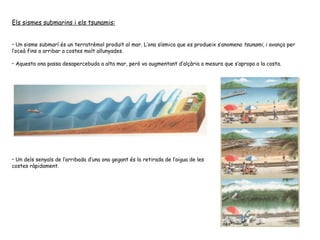 Els sismes submarins i els tsunamis: Un sisme submarí és un terratrèmol produït al mar. L’ona sísmica que es produeix s’anomena  tsunami , i avança per l’oceà fins a arribar a costes molt allunyades.  Aquesta ona passa desapercebuda a alta mar, però va augmentant d’alçària a mesura que s’apropa a la costa.  Un dels senyals de l’arribada d’una ona gegant és la retirada de l’aigua de les costes ràpidament. 