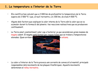 Els científics han calculat que a 2 000 km de profunditat la temperatura de la Terra supera els 2 500 ºC i que, al nucli terrestre, a 6 300 km, és d’uns 4 500 ºC. Alguns dels factors que expliquen la calor interna de la Terra són la calor que es va acumular durant la formació del planeta i les reaccions radioactives que es produeixen contínuament. La Terra emet constantment calor cap a l’exterior ja que ascendeixen grans masses de  magma  calent. El magma està format per roques foses que es troben a temperatures elevades. Quan arriben a la superfície terrestre formen  volcans . La calor a l’interior de la Terra provoca uns corrents de convecció al mantell, principals responsables dels moviments de les plaques litosfèriques. Aquests moviments determinen el  relleu terrestre . 1. La temperatura a l’interior de la Terra  