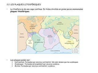 2.2. LES PLAQUES LITOSFÈRIQUES La litosfera no és una capa contínua. Es troba dividida en grans peces anomenades  plaques litosfèriques . Les plaques poden ser: Continentals: Formades per escorça continental. Són més denses que les oceàniques. Oceàniques:  Formades principalment per escorça oceànica. Mixtes: Formades per escorça continental i oceànica. 
