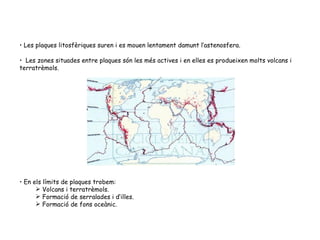 Les plaques litosfèriques suren i es mouen lentament damunt l’astenosfera. Les zones situades entre plaques són les més actives i en elles es produeixen molts volcans i terratrèmols.  En els límits de plaques trobem: Volcans i terratrèmols. Formació de serralades i d‘illes. Formació de fons oceànic. 