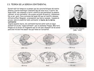 2.3. TEORIA DE LA DERIVA CONTINENTAL Durant molt de temps es va pensar que les característiques del nostre planeta s'havien mantingut constants des del seus inicis. A partir del segle XVII, van començar a sortir científics que postulaven un planeta canviant, on els continents i els oceans variaven de posició i dimensions . No va ser, però, fins a principis del segle XX que un científic alemany, Alfred Lotthar Wegener, va presentar una teoria raonada, i basada en proves, sobre la mobilitat dels continents: la  teoria de la deriva continental .  Segons aquesta teoria, els continents haurien estat units en algun moment en un únic “supercontinent”, que va anomenar Pangea. Més tard, Pangea es va dividir en fragments que es van anar allunyant de les seves posicions inicials fins assolir les que tenen en l’actualitat.  Alfred Lothar Wegener (1880 - 1930) 