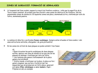 Si l’expansió del fons oceànic suposa la creació de litosfera oceànica, i atès que la superfície de la Terra roman constant, és evident que han d’existir unes zones de destrucció de litosfera. Són les anomenades zones de subducció. En aquestes zones una placa, anomenada activa, s’enfonsa per sota de l’altre, anomenada passiva. La subducció dóna lloc a profundes  fosses oceàniques . Sempre estan situades al fons oceànic i són unes estructures estretes, allargades i de gran profunditat. En les zones de col·lisió de dues plaques es poden establir tres fases: ZONES DE SUBDUCCIÓ: FORMACIÓ DE SERRALADES A)  Quan s’acosten les parts oceàniques de dues plaques mixtes, apareix una zona de subducció en que una de les plaques es doblega i s’enfonsa per sota de l’altre. Les tensions que genera l’enfonsament de la placa genera terratrèmols. D’altre banda, al enfonsar-se la placa, la placa es fon i genera magmes, que surten a l’exterior per les esquerdes que es produeixen en l’altre placa, generant  així  arcs d’illes volcàniques o arcs insulars . Japó i Filipines en són un exemple 