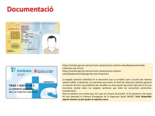 Documentació
https://catsalut.gencat.cat/ca/coneix-catsalut/acces-sistema-salut/desplacaments/de-
catalunya-cap-a-fora/
https://catsalut.gencat.cat/ca/coneix-catsalut/acces-sistema-
salut/desplacaments/preguntes-mes-frequents/
La targeta sanitària individual és el document que us acredita com a usuaris del sistema
sanitari públic a Catalunya. Les persones que tenen el nivell de cobertura sanitària general
no haurien de tenir cap problema per acreditar-se amb aquest document atès que hi ha una
normativa estatal sobre les targetes sanitàries que totes les comunitats autònomes
comparteixen.
Això no obstant, ens consta que, tot i que no s’hauria de produir, hi ha persones a les quals
els han demanat el número d’assegurat de la Seguretat Social (NASS). Tenir disponible
aquest número us pot ajudar en aquests casos.
 