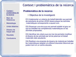 ● Context i
problemàtica de
la recerca
● Marc de
Referència
● Metodologia
● Unitat didàctica
● Disseny de
l'espai web
● Resultats
● Conclusions
Context i problemàtica de la recerca
Problemàtica de la recerca
● Objectius de la investigació
O1) Implementar un sistema de treball telemàtic que permeti
als estudiants de primer d'ESO desenvolupar les activitats
matemàtiques corresponents a aquest curs.
O2) Dissenyar una eina que ens permeti establir el grau en
que es treballen les competències matemàtiques en les
activitats proposades.
O3) Identificar els criteris que ens han de permetre modificar
el disseny de les activitats per tal de potenciar el treball
matemàtic dels estudiants.
O4) Realitzar una proposta de disseny de material per treballar
les matemàtiques adaptat a la diferent diversitat d'alumnat que
podem tenir en un centre educatiu
 