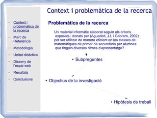 ● Context i
problemàtica de
la recerca
● Marc de
Referència
● Metodologia
● Unitat didàctica
● Disseny de
l'espai web
● Resultats
● Conclusions
Context i problemàtica de la recerca
Problemàtica de la recerca
● Objectius de la investigació
● Hipòtesis de treball
Un material informàtic elaborat seguin els criteris
exposats i donats per (Aguaded, J.I. i Cabrero, 2002)
pot ser utilitzat de manera eficient en les classes de
matemàtiques de primer de secundària per alumnes
que tinguin diversos ritmes d'aprenentatge?
● Subpreguntes
 