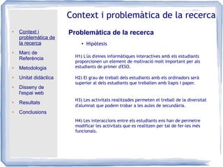 ● Context i
problemàtica de
la recerca
● Marc de
Referència
● Metodologia
● Unitat didàctica
● Disseny de
l'espai web
● Resultats
● Conclusions
Context i problemàtica de la recerca
Problemàtica de la recerca
●
Hipòtesis
H1) L'ús d'eines informàtiques interactives amb els estudiants
proporcionen un element de motivació molt important per als
estudiants de primer d'ESO.
H2) El grau de treball dels estudiants amb els ordinadors serà
superior al dels estudiants que treballen amb llapis i paper.
H3) Les activitats realitzades permeten el treball de la diversitat
d'alumnat que podem trobar a les aules de secundària.
H4) Les interaccions entre els estudiants ens han de permetre
modificar les activitats que es realitzen per tal de fer-les més
funcionals.
 